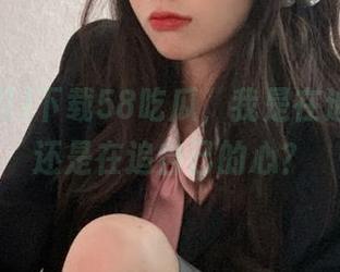 下载58吃瓜，我是在追八卦，还是在追自己的心？