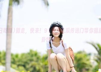别走，快来！91今日吃瓜传送门带你暗搓搓入八卦世界！