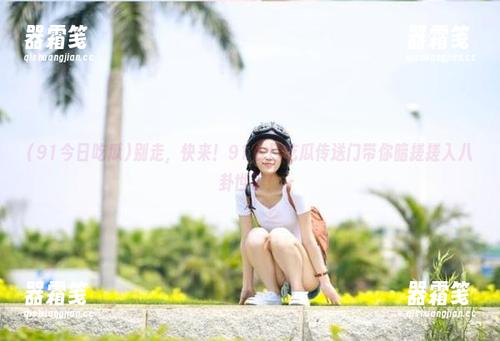 别走，快来！91今日吃瓜传送门带你暗搓搓入八卦世界！
