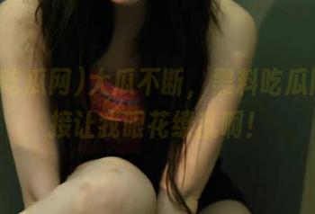 大瓜不断，黑料吃瓜网的链接让我眼花缭乱啊！